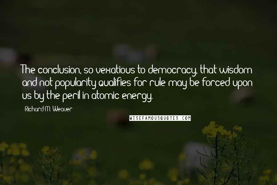 Richard M. Weaver Quotes: The conclusion, so vexatious to democracy, that wisdom and not popularity qualifies for rule may be forced upon us by the peril in atomic energy.