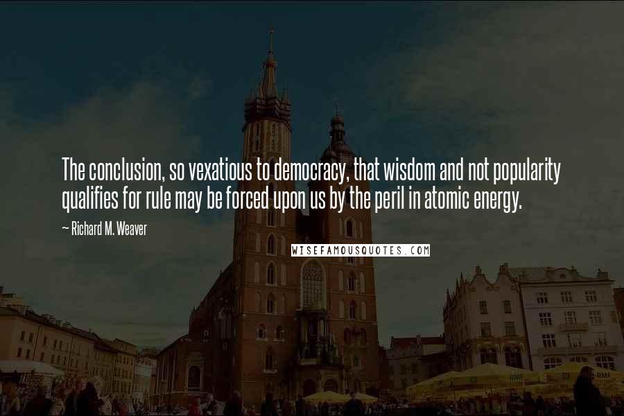 Richard M. Weaver Quotes: The conclusion, so vexatious to democracy, that wisdom and not popularity qualifies for rule may be forced upon us by the peril in atomic energy.