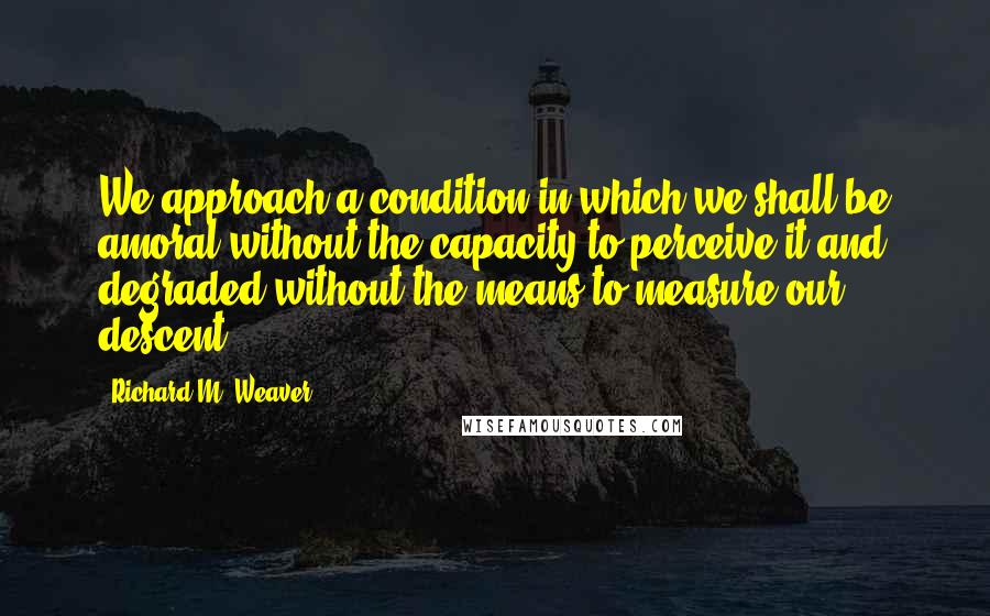 Richard M. Weaver Quotes: We approach a condition in which we shall be amoral without the capacity to perceive it and degraded without the means to measure our descent.