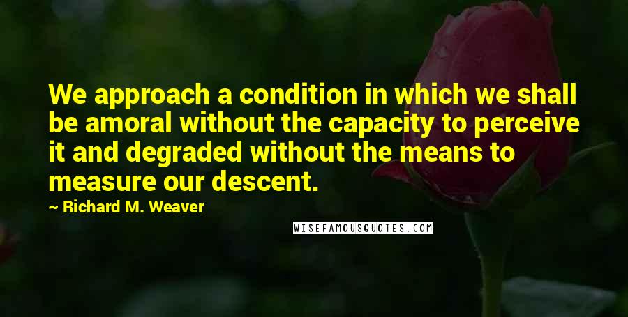 Richard M. Weaver Quotes: We approach a condition in which we shall be amoral without the capacity to perceive it and degraded without the means to measure our descent.