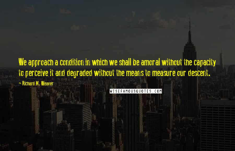 Richard M. Weaver Quotes: We approach a condition in which we shall be amoral without the capacity to perceive it and degraded without the means to measure our descent.