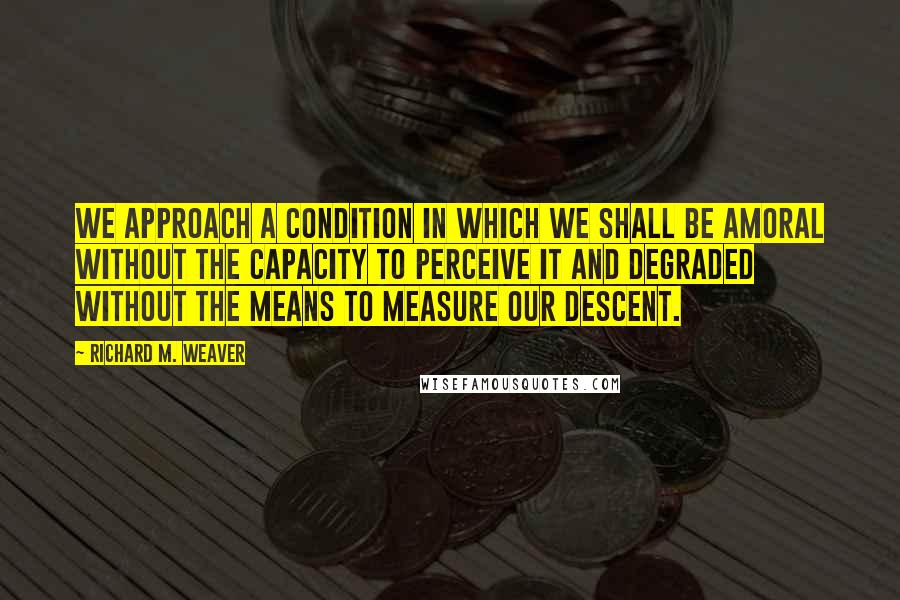 Richard M. Weaver Quotes: We approach a condition in which we shall be amoral without the capacity to perceive it and degraded without the means to measure our descent.