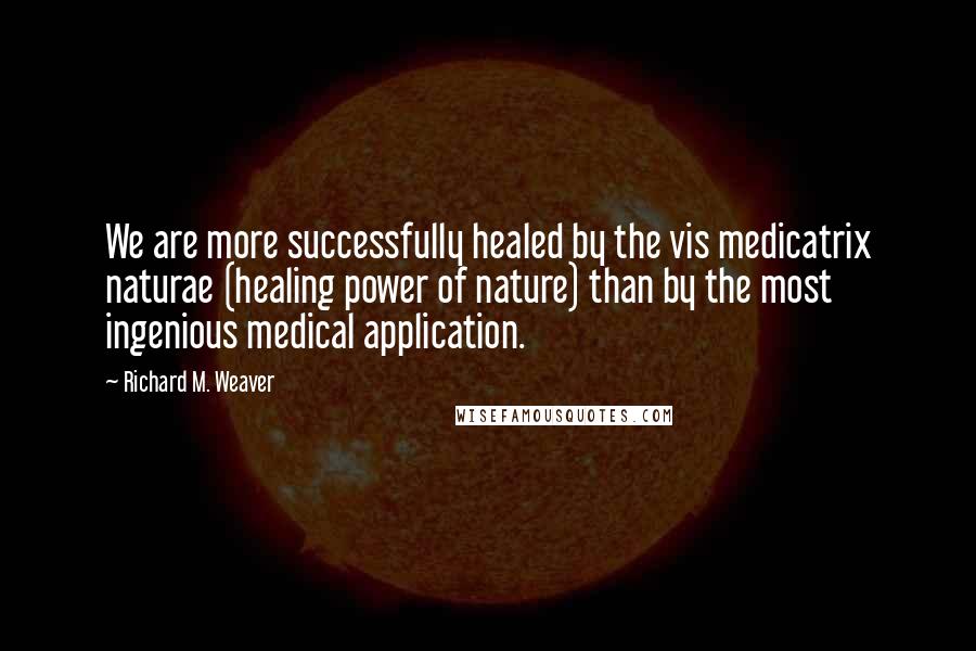 Richard M. Weaver Quotes: We are more successfully healed by the vis medicatrix naturae (healing power of nature) than by the most ingenious medical application.