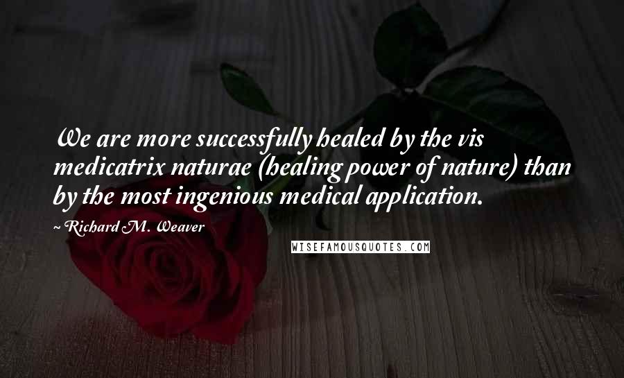 Richard M. Weaver Quotes: We are more successfully healed by the vis medicatrix naturae (healing power of nature) than by the most ingenious medical application.