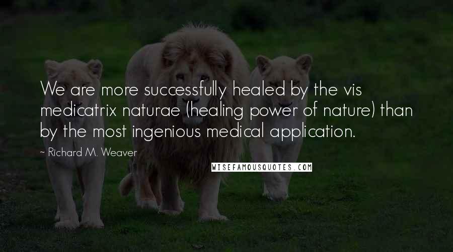 Richard M. Weaver Quotes: We are more successfully healed by the vis medicatrix naturae (healing power of nature) than by the most ingenious medical application.