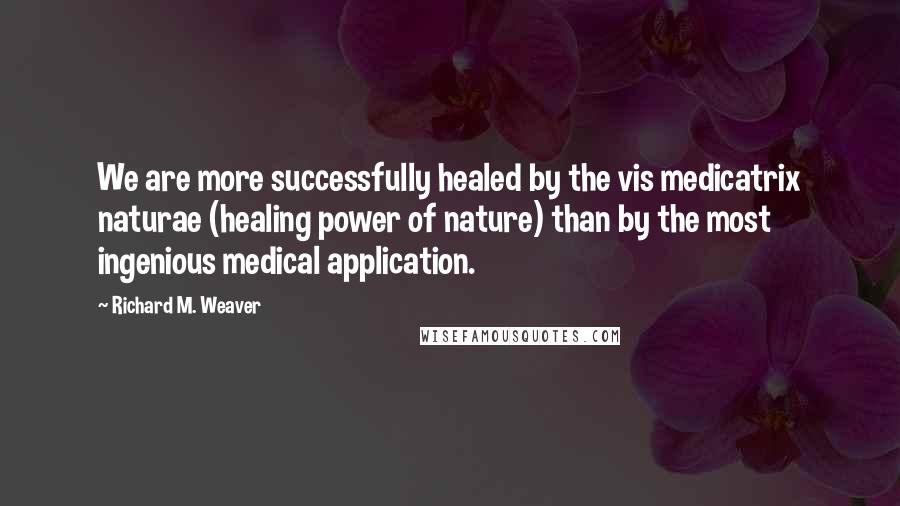 Richard M. Weaver Quotes: We are more successfully healed by the vis medicatrix naturae (healing power of nature) than by the most ingenious medical application.