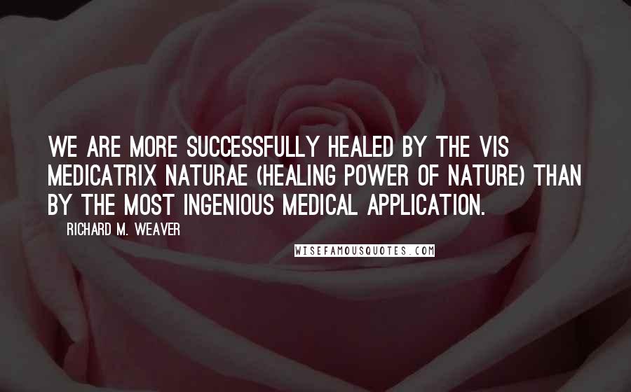 Richard M. Weaver Quotes: We are more successfully healed by the vis medicatrix naturae (healing power of nature) than by the most ingenious medical application.