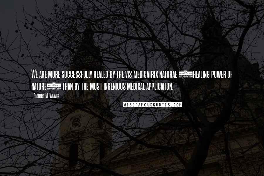 Richard M. Weaver Quotes: We are more successfully healed by the vis medicatrix naturae (healing power of nature) than by the most ingenious medical application.