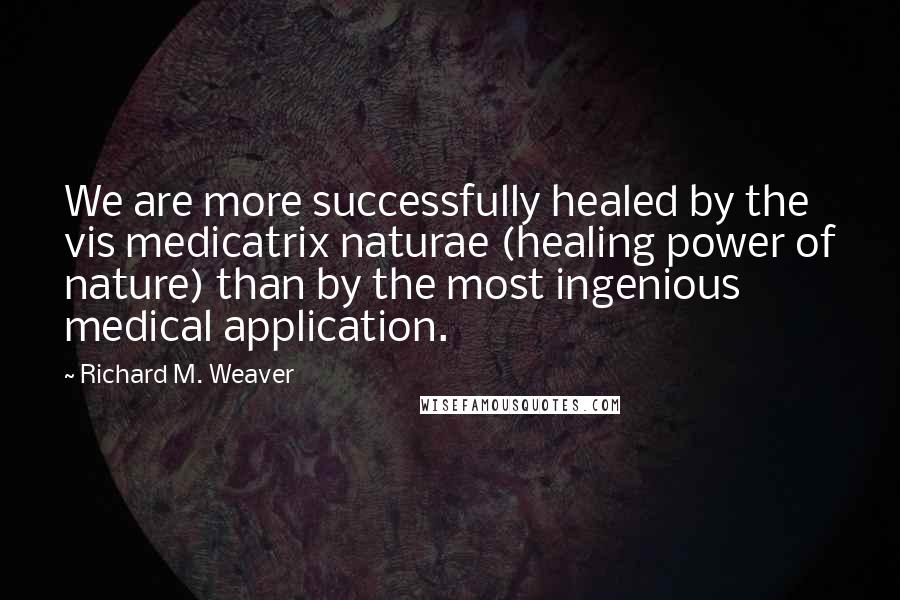 Richard M. Weaver Quotes: We are more successfully healed by the vis medicatrix naturae (healing power of nature) than by the most ingenious medical application.