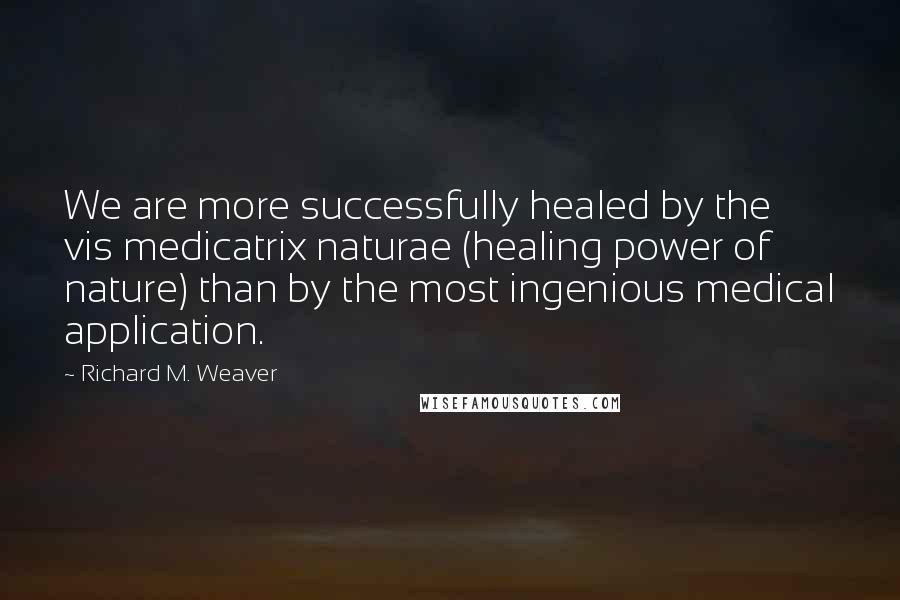 Richard M. Weaver Quotes: We are more successfully healed by the vis medicatrix naturae (healing power of nature) than by the most ingenious medical application.