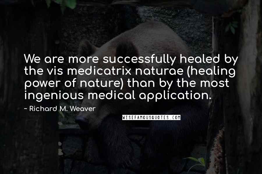 Richard M. Weaver Quotes: We are more successfully healed by the vis medicatrix naturae (healing power of nature) than by the most ingenious medical application.