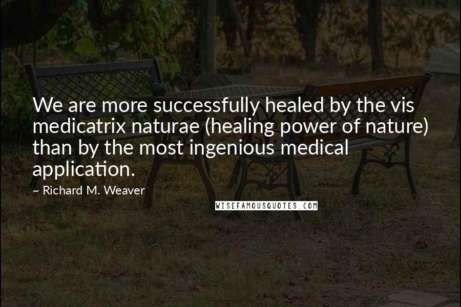 Richard M. Weaver Quotes: We are more successfully healed by the vis medicatrix naturae (healing power of nature) than by the most ingenious medical application.