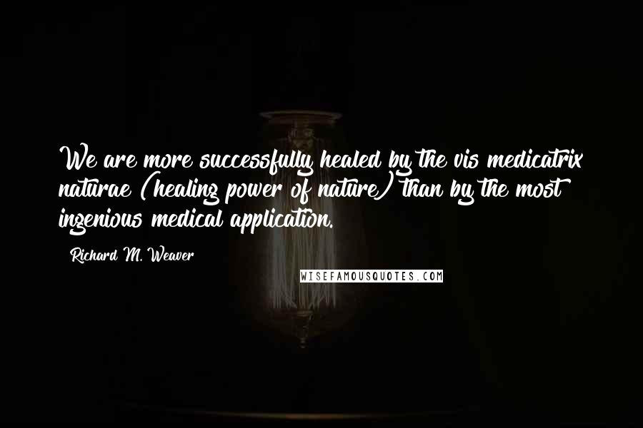 Richard M. Weaver Quotes: We are more successfully healed by the vis medicatrix naturae (healing power of nature) than by the most ingenious medical application.