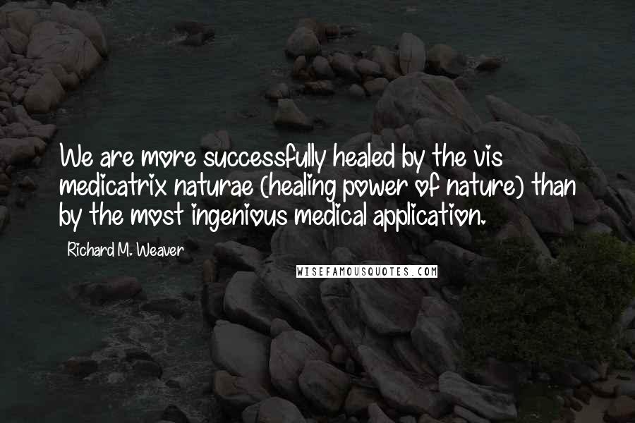 Richard M. Weaver Quotes: We are more successfully healed by the vis medicatrix naturae (healing power of nature) than by the most ingenious medical application.