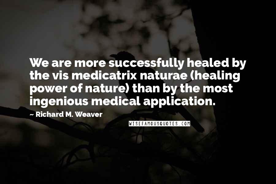 Richard M. Weaver Quotes: We are more successfully healed by the vis medicatrix naturae (healing power of nature) than by the most ingenious medical application.