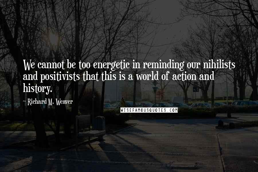 Richard M. Weaver Quotes: We cannot be too energetic in reminding our nihilists and positivists that this is a world of action and history.