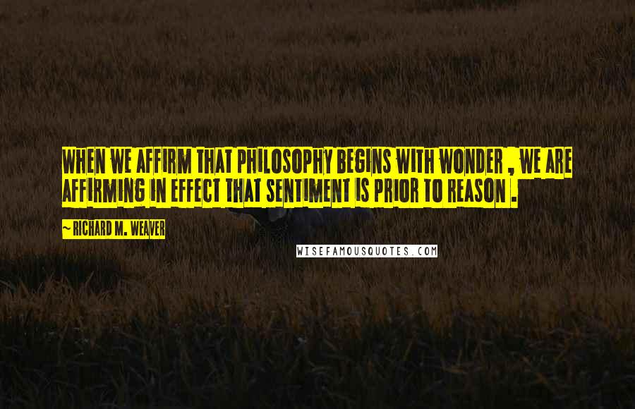 Richard M. Weaver Quotes: When we affirm that philosophy begins with wonder , we are affirming in effect that sentiment is prior to reason .