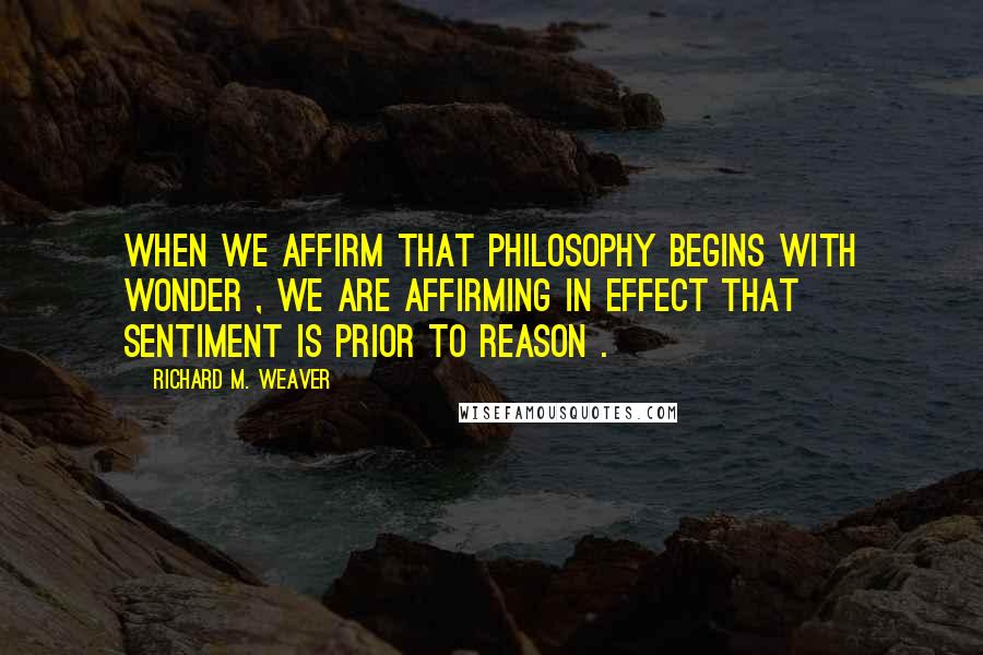 Richard M. Weaver Quotes: When we affirm that philosophy begins with wonder , we are affirming in effect that sentiment is prior to reason .