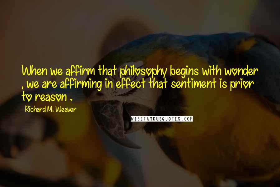 Richard M. Weaver Quotes: When we affirm that philosophy begins with wonder , we are affirming in effect that sentiment is prior to reason .