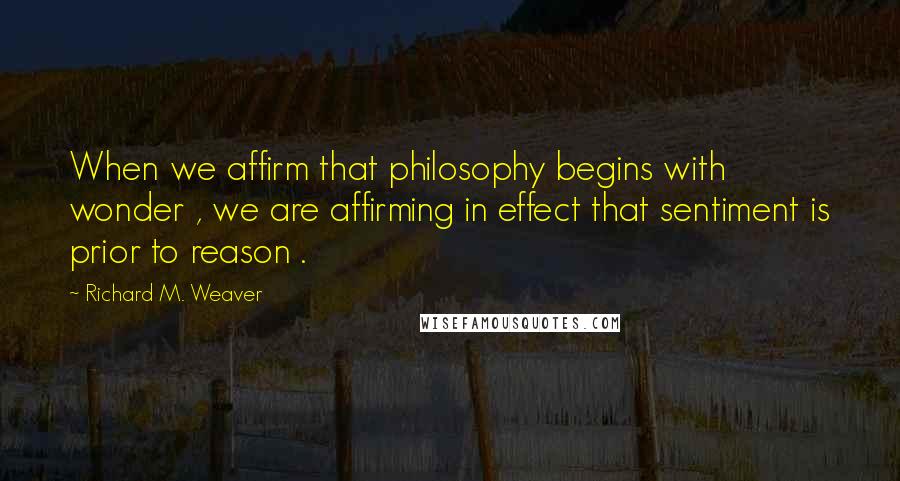 Richard M. Weaver Quotes: When we affirm that philosophy begins with wonder , we are affirming in effect that sentiment is prior to reason .