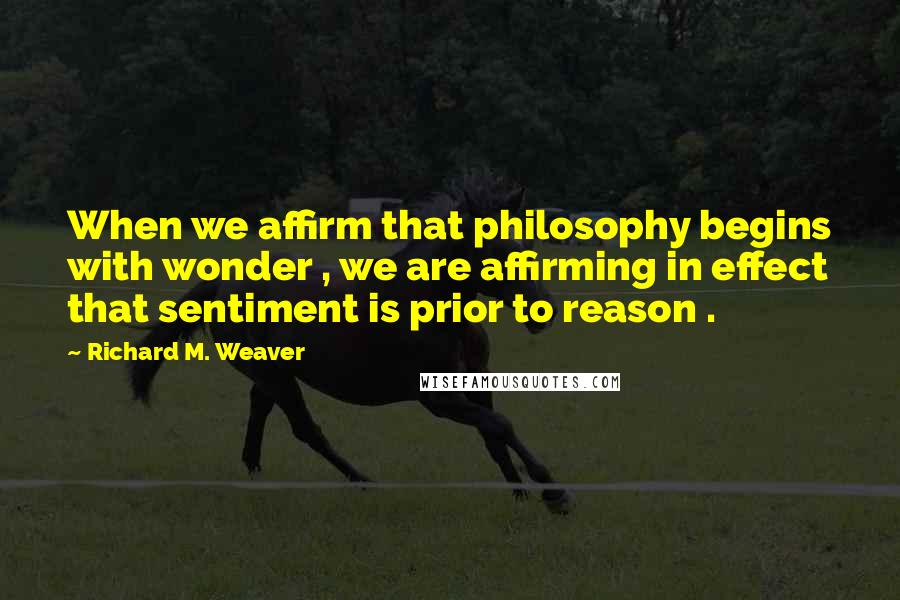 Richard M. Weaver Quotes: When we affirm that philosophy begins with wonder , we are affirming in effect that sentiment is prior to reason .