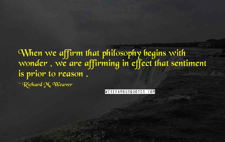 Richard M. Weaver Quotes: When we affirm that philosophy begins with wonder , we are affirming in effect that sentiment is prior to reason .