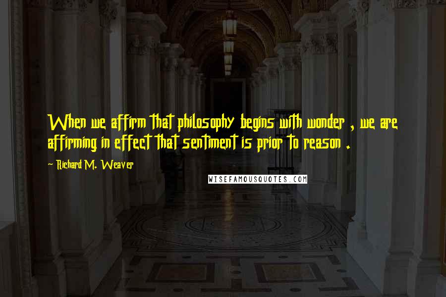 Richard M. Weaver Quotes: When we affirm that philosophy begins with wonder , we are affirming in effect that sentiment is prior to reason .