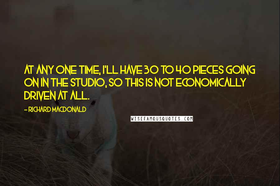 Richard MacDonald Quotes: At any one time, I'll have 30 to 40 pieces going on in the studio, so this is not economically driven at all.