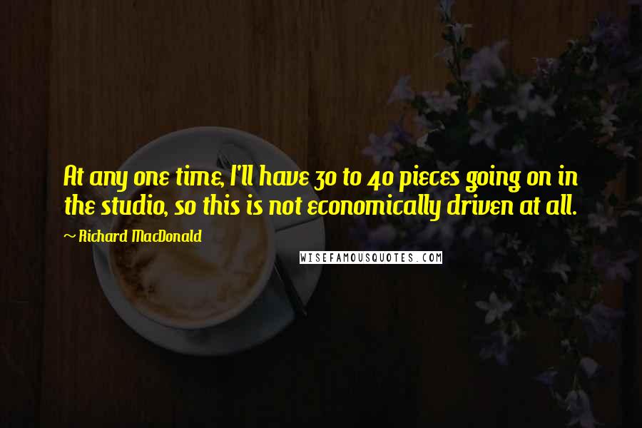 Richard MacDonald Quotes: At any one time, I'll have 30 to 40 pieces going on in the studio, so this is not economically driven at all.