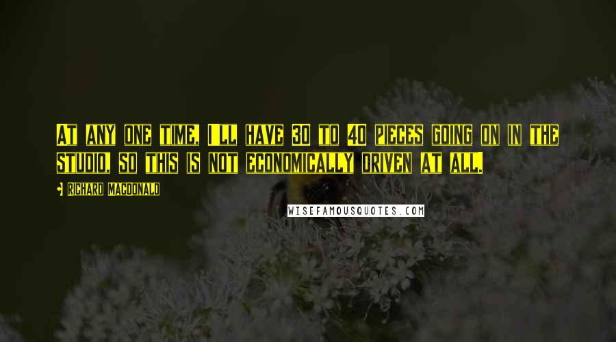 Richard MacDonald Quotes: At any one time, I'll have 30 to 40 pieces going on in the studio, so this is not economically driven at all.