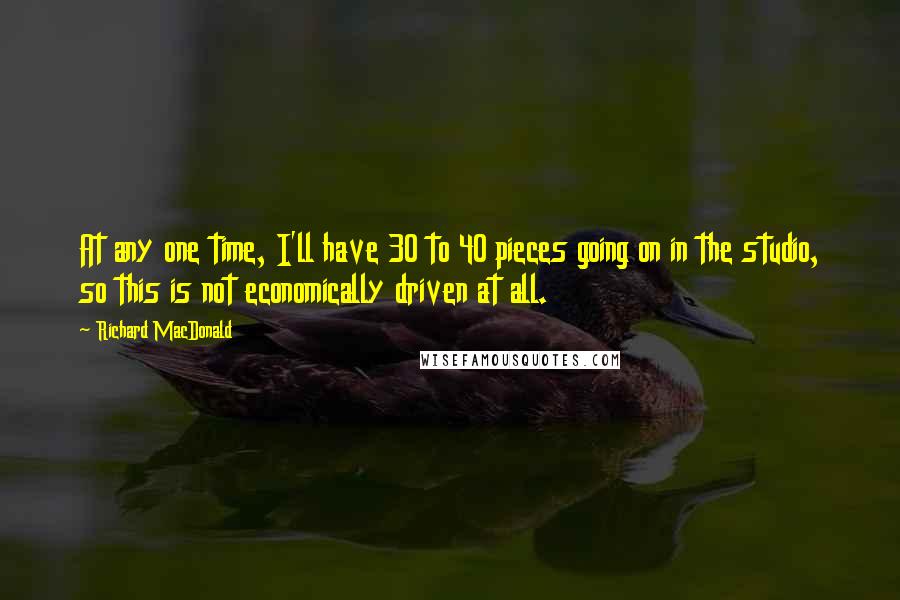 Richard MacDonald Quotes: At any one time, I'll have 30 to 40 pieces going on in the studio, so this is not economically driven at all.
