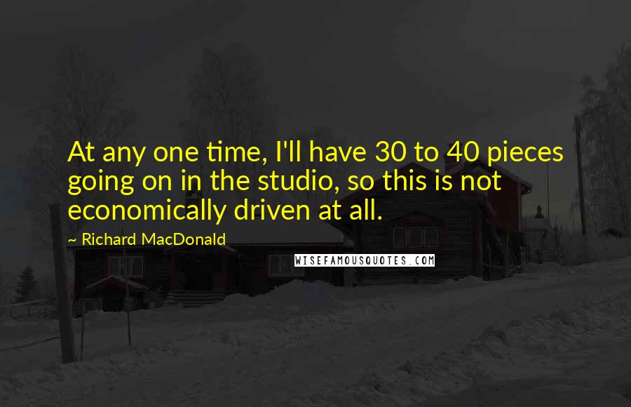 Richard MacDonald Quotes: At any one time, I'll have 30 to 40 pieces going on in the studio, so this is not economically driven at all.