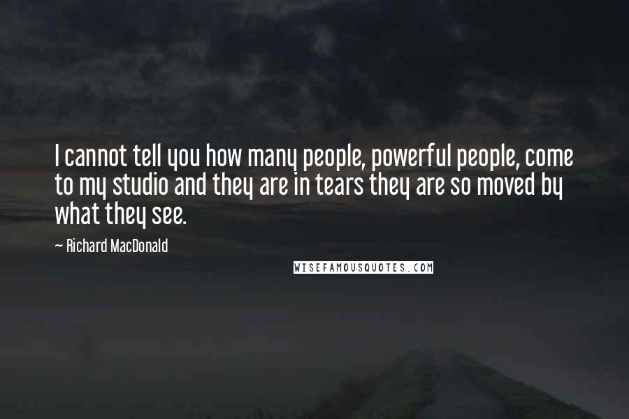 Richard MacDonald Quotes: I cannot tell you how many people, powerful people, come to my studio and they are in tears they are so moved by what they see.