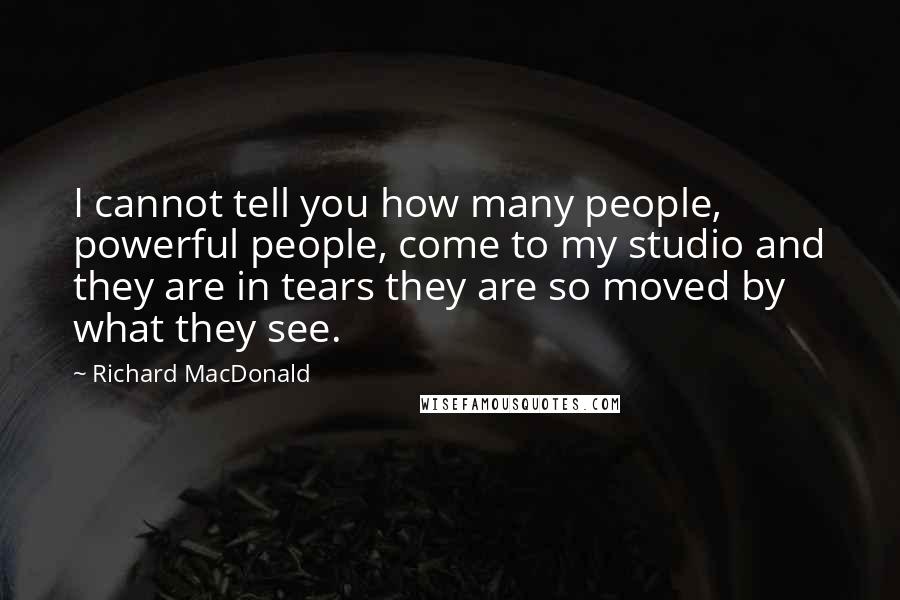 Richard MacDonald Quotes: I cannot tell you how many people, powerful people, come to my studio and they are in tears they are so moved by what they see.