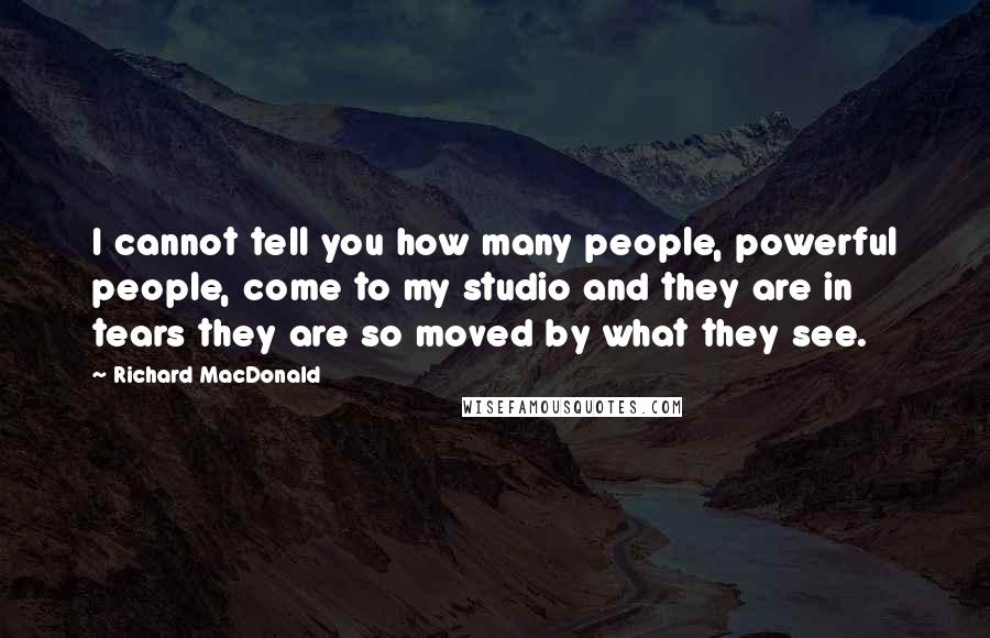 Richard MacDonald Quotes: I cannot tell you how many people, powerful people, come to my studio and they are in tears they are so moved by what they see.