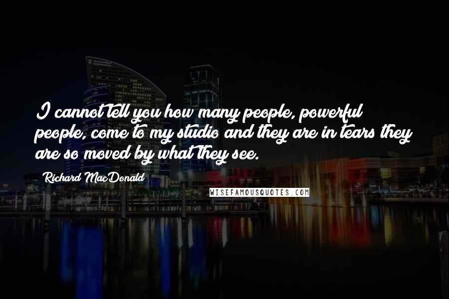 Richard MacDonald Quotes: I cannot tell you how many people, powerful people, come to my studio and they are in tears they are so moved by what they see.