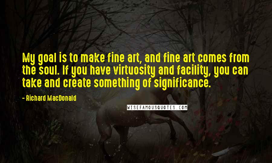 Richard MacDonald Quotes: My goal is to make fine art, and fine art comes from the soul. If you have virtuosity and facility, you can take and create something of significance.