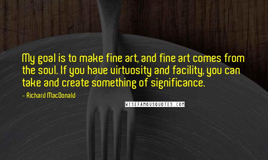 Richard MacDonald Quotes: My goal is to make fine art, and fine art comes from the soul. If you have virtuosity and facility, you can take and create something of significance.