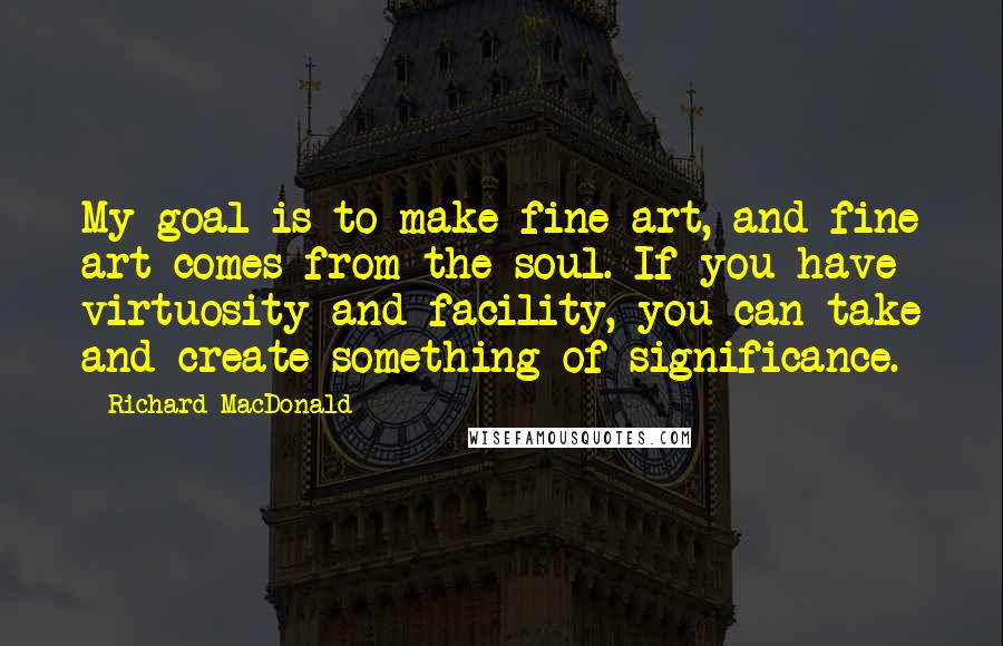 Richard MacDonald Quotes: My goal is to make fine art, and fine art comes from the soul. If you have virtuosity and facility, you can take and create something of significance.