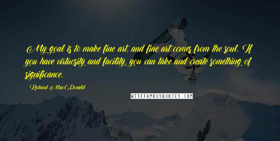 Richard MacDonald Quotes: My goal is to make fine art, and fine art comes from the soul. If you have virtuosity and facility, you can take and create something of significance.