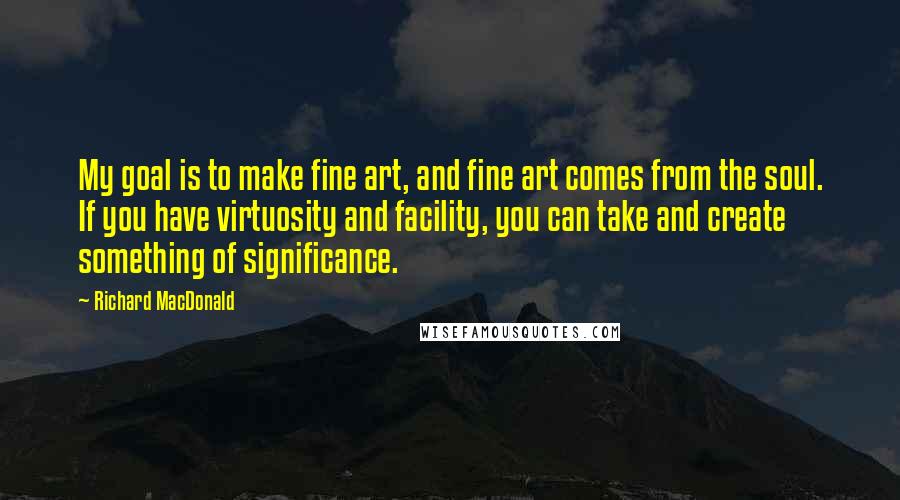 Richard MacDonald Quotes: My goal is to make fine art, and fine art comes from the soul. If you have virtuosity and facility, you can take and create something of significance.