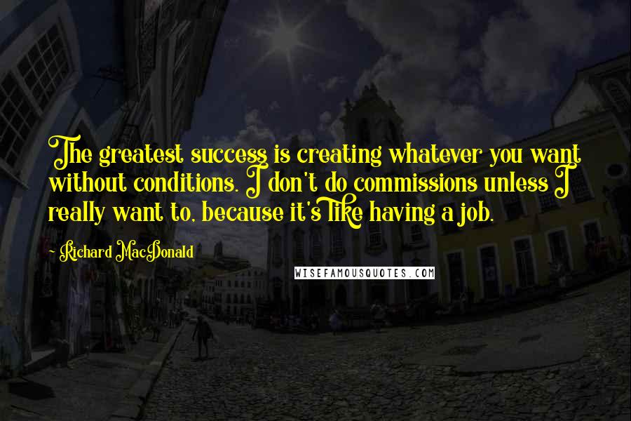 Richard MacDonald Quotes: The greatest success is creating whatever you want without conditions. I don't do commissions unless I really want to, because it's like having a job.