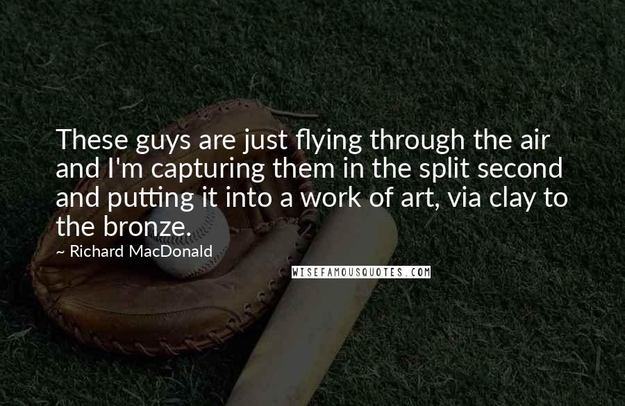 Richard MacDonald Quotes: These guys are just flying through the air and I'm capturing them in the split second and putting it into a work of art, via clay to the bronze.