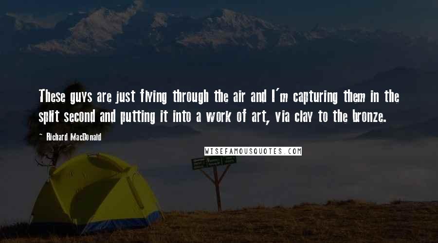 Richard MacDonald Quotes: These guys are just flying through the air and I'm capturing them in the split second and putting it into a work of art, via clay to the bronze.