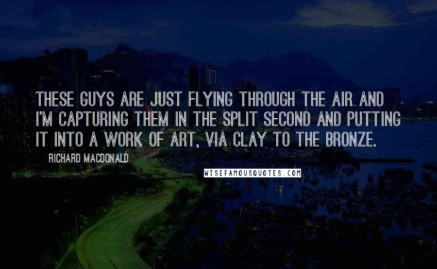 Richard MacDonald Quotes: These guys are just flying through the air and I'm capturing them in the split second and putting it into a work of art, via clay to the bronze.