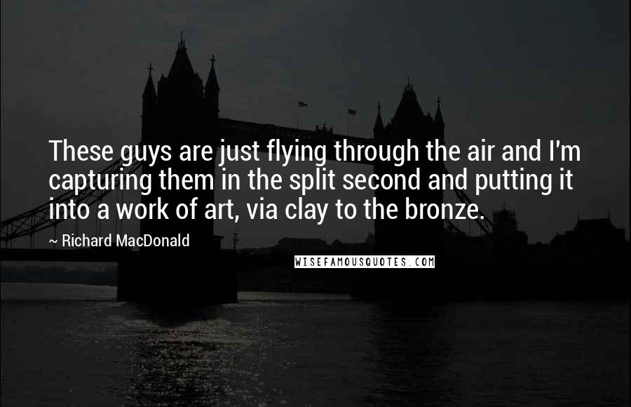 Richard MacDonald Quotes: These guys are just flying through the air and I'm capturing them in the split second and putting it into a work of art, via clay to the bronze.
