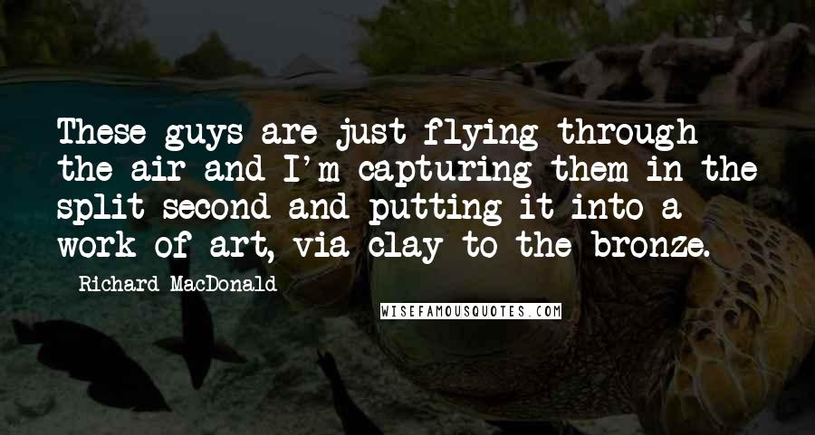 Richard MacDonald Quotes: These guys are just flying through the air and I'm capturing them in the split second and putting it into a work of art, via clay to the bronze.