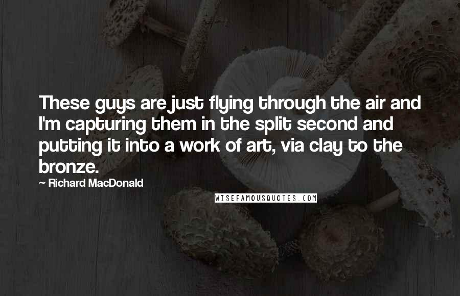Richard MacDonald Quotes: These guys are just flying through the air and I'm capturing them in the split second and putting it into a work of art, via clay to the bronze.