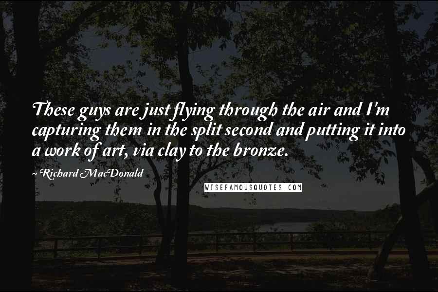 Richard MacDonald Quotes: These guys are just flying through the air and I'm capturing them in the split second and putting it into a work of art, via clay to the bronze.