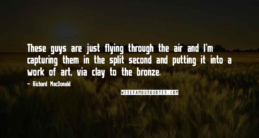 Richard MacDonald Quotes: These guys are just flying through the air and I'm capturing them in the split second and putting it into a work of art, via clay to the bronze.